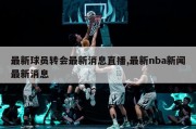 最新球员转会最新消息直播,最新nba新闻最新消息