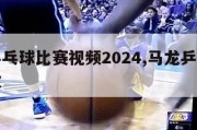 马龙乒乓球比赛视频2024,马龙乒乓球比赛回放