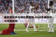 最新国际乒乓球比赛视频,2020年国际乒乓球赛视频