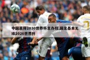 中国赢得2030世界杯主办权,国足基本无缘2026世界杯